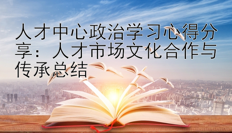 人才中心政治学习心得分享：人才市场文化合作与传承总结