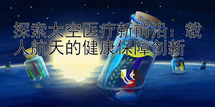 探索太空医疗新前沿：载人航天的健康保障创新