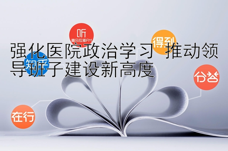 强化医院政治学习 推动领导班子建设新高度