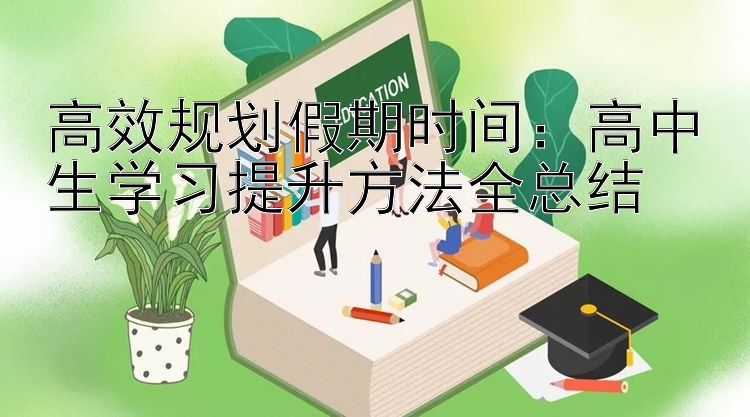 高效规划假期时间：高中生学习提升方法全总结