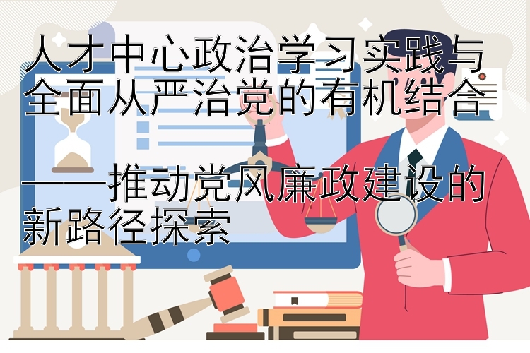 人才中心政治学习实践与全面从严治党的有机结合  ——推动党风廉政建设的新路径探索