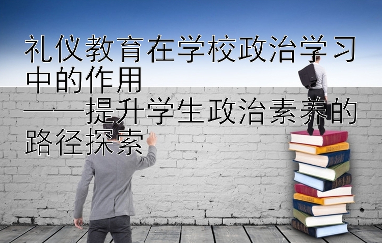 礼仪教育在学校政治学习中的作用  ——提升学生政治素养的路径探索