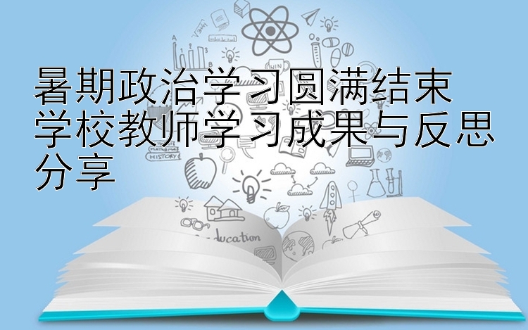 暑期政治学习圆满结束  学校教师学习成果与反思分享