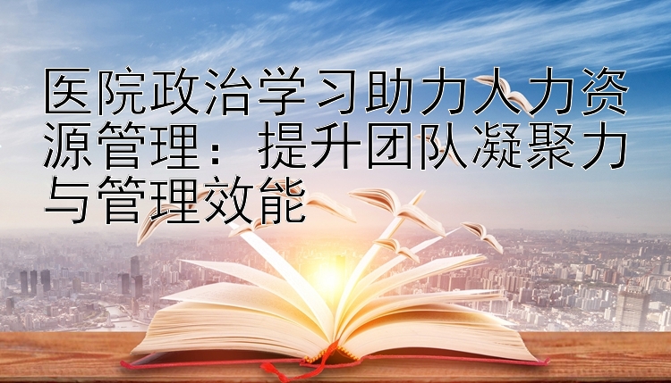 医院政治学习助力人力资源管理：提升团队凝聚力与管理效能