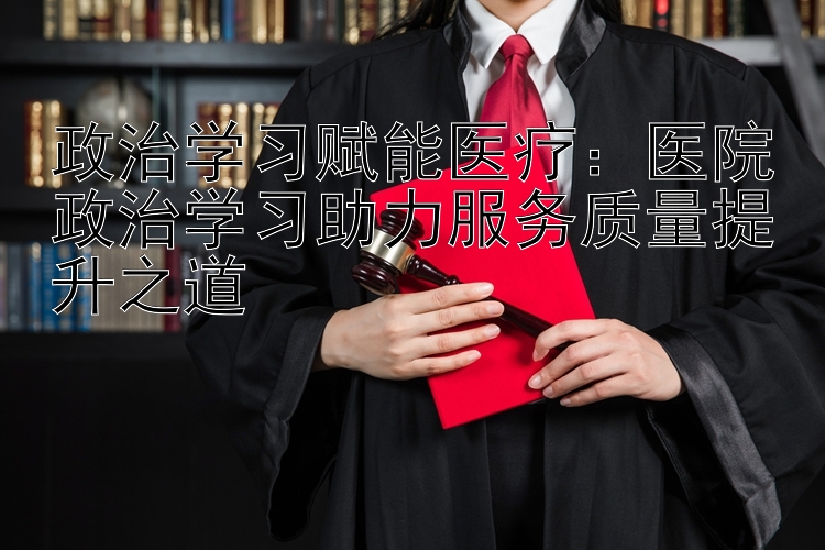 政治学习赋能医疗：医院政治学习助力服务质量提升之道