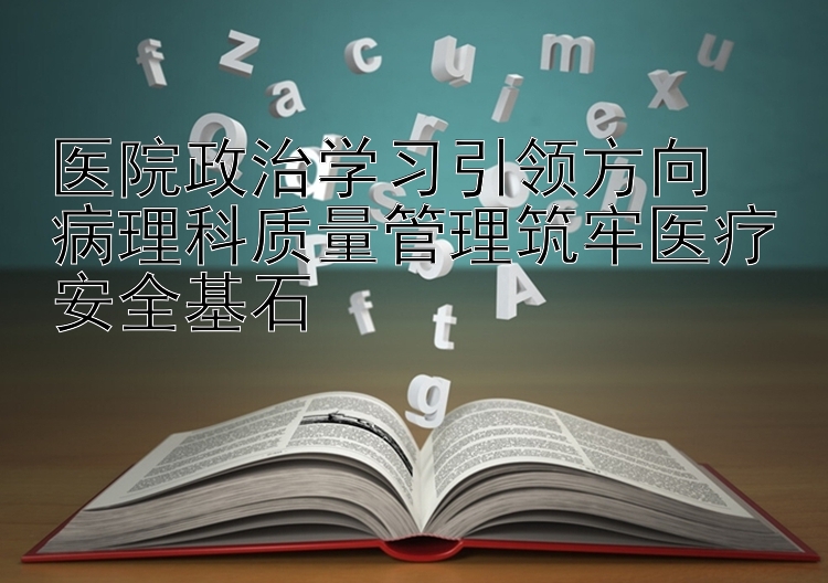 医院政治学习引领方向  病理科质量管理筑牢医疗安全基石