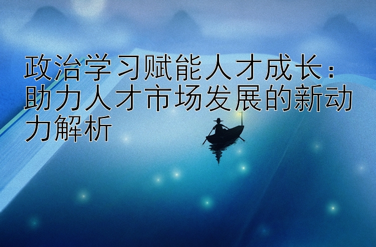 政治学习赋能人才成长：助力人才市场发展的新动力解析