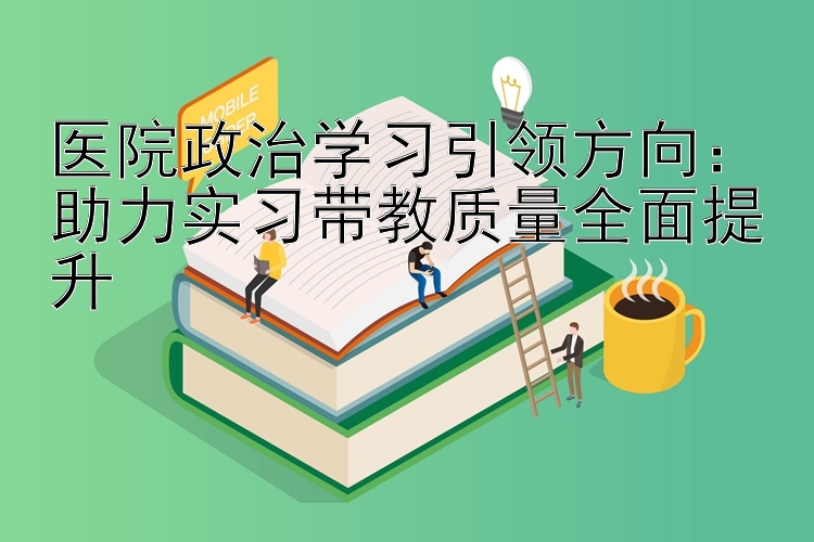 医院政治学习引领方向：助力实习带教质量全面提升