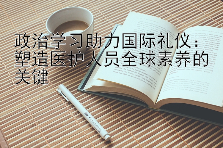 政治学习助力国际礼仪：塑造医护人员全球素养的关键