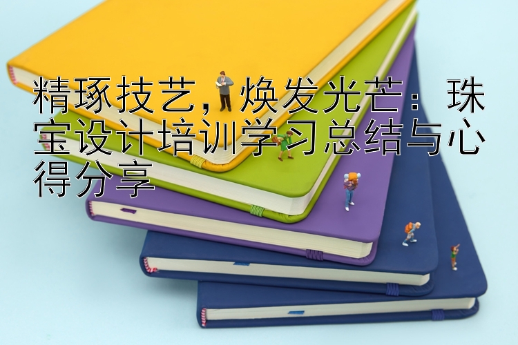 精琢技艺，焕发光芒：珠宝设计培训学习总结与心得分享