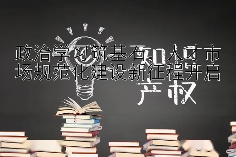 政治学习筑基石  人才市场规范化建设新征程开启