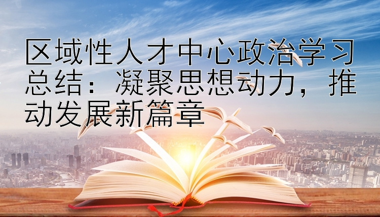 区域性人才中心政治学习总结：凝聚思想动力，推动发展新篇章