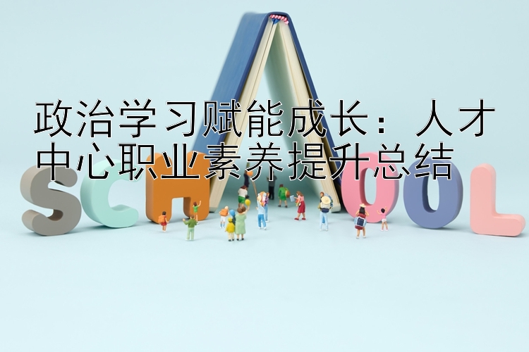 政治学习赋能成长：人才中心职业素养提升总结