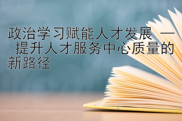 政治学习赋能人才发展 — 提升人才服务中心质量的新路径