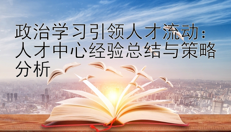 政治学习引领人才流动：人才中心经验总结与策略分析