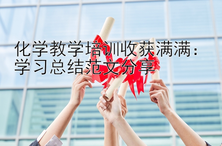 化学教学培训收获满满：学习总结范文分享