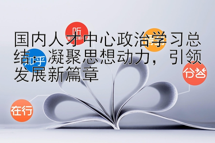 国内人才中心政治学习总结：凝聚思想动力  引领发展新篇章