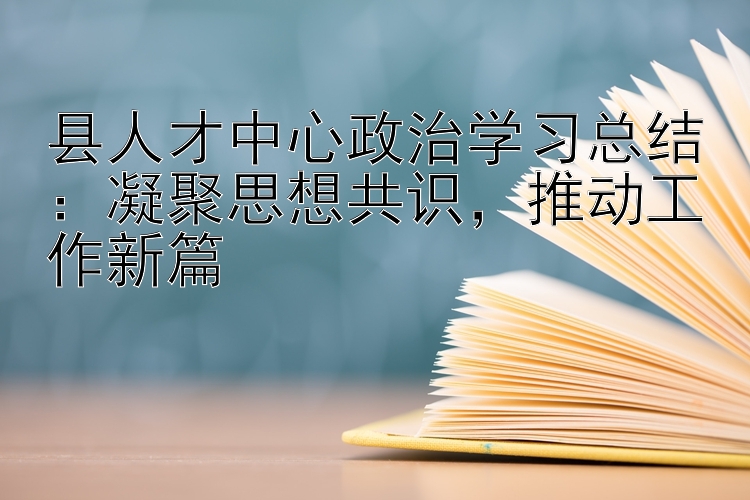 县人才中心政治学习总结：凝聚思想共识  推动工作新篇