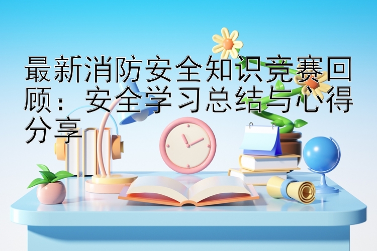 最新消防安全知识竞赛回顾：安全学习总结与心得分享