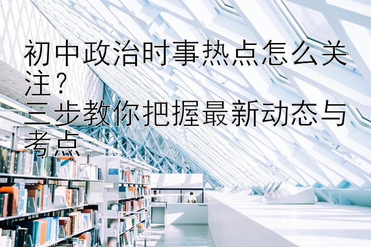 初中政治时事热点怎么关注？  三步教你把握最新动态与考点