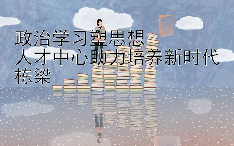 政治学习塑思想  人才中心助力培养新时代栋梁