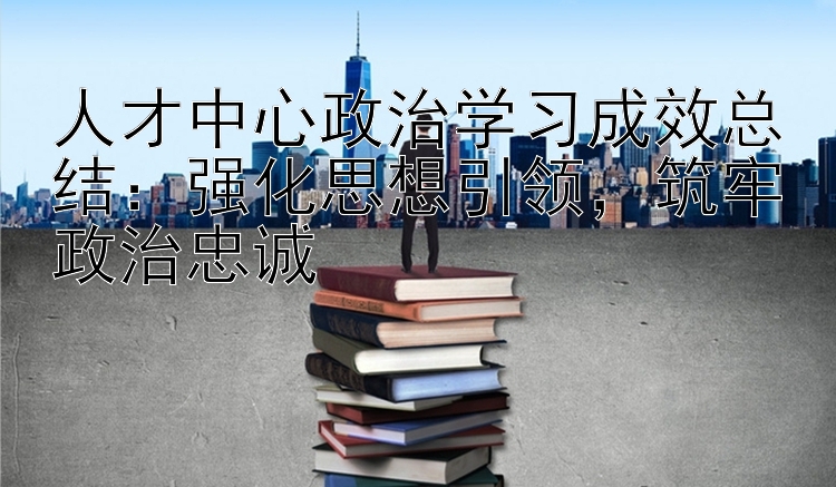 人才中心政治学习成效总结：强化思想引领，筑牢政治忠诚