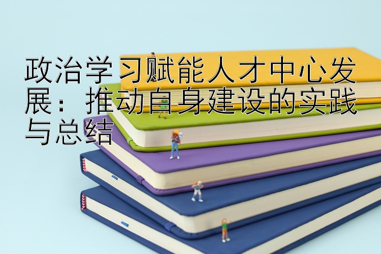 政治学习赋能人才中心发展：推动自身建设的实践与总结