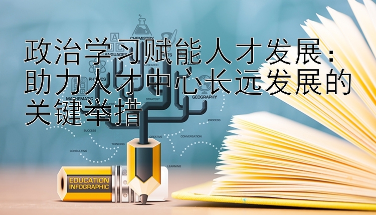 政治学习赋能人才发展：助力人才中心长远发展的关键举措