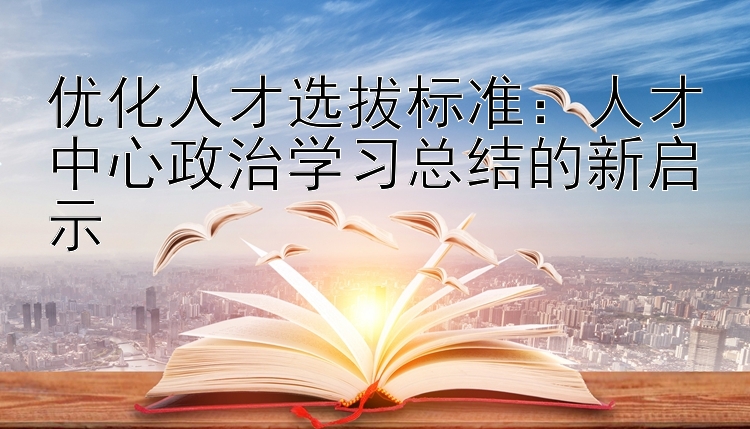 优化人才选拔标准：人才中心政治学习总结的新启示