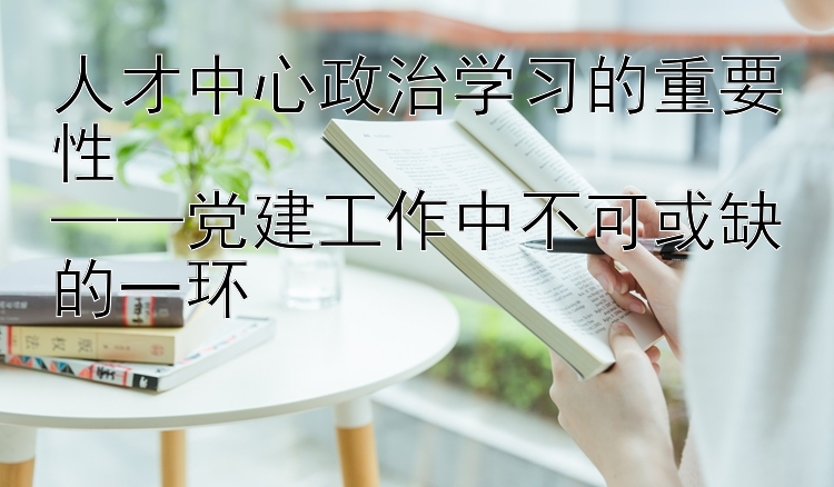 人才中心政治学习的重要性  ——党建工作中不可或缺的一环