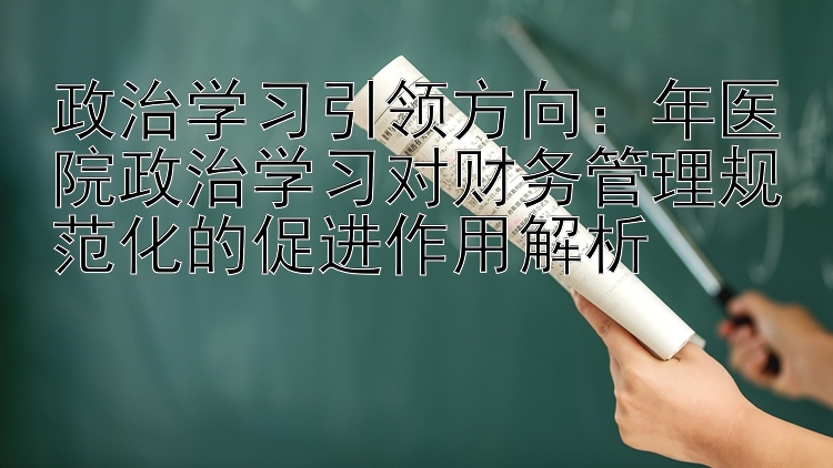 政治学习引领方向：年医院政治学习对财务管理规范化的促进作用解析