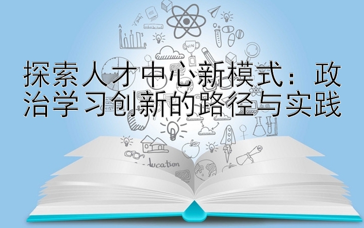 探索人才中心新模式：政治学习创新的路径与实践