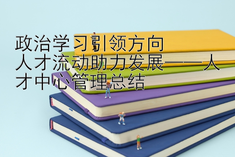 政治学习引领方向  人才流动助力发展——人才中心管理总结