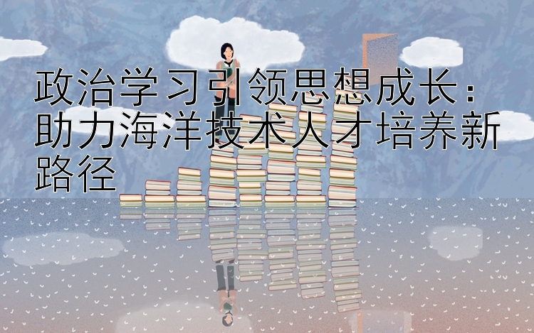 政治学习引领思想成长：助力海洋技术人才培养新路径