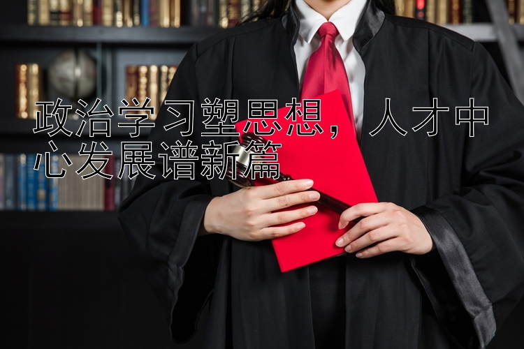 政治学习塑思想  人才中心发展谱新篇