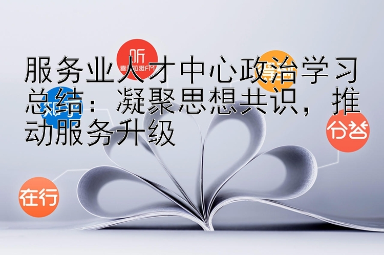 服务业人才中心政治学习总结：凝聚思想共识  推动服务升级