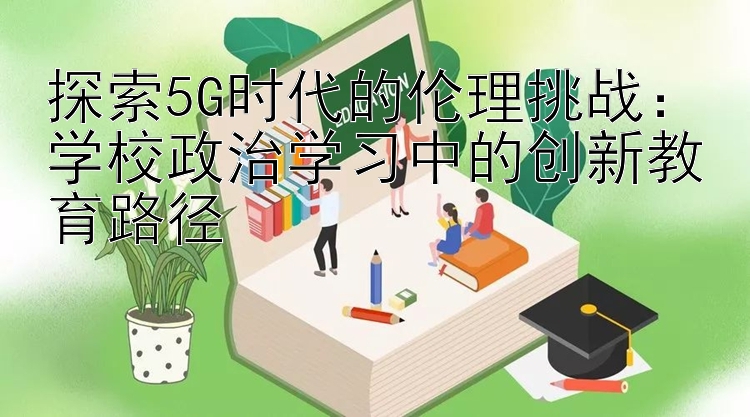 探索5G时代的伦理挑战：学校政治学习中的创新教育路径