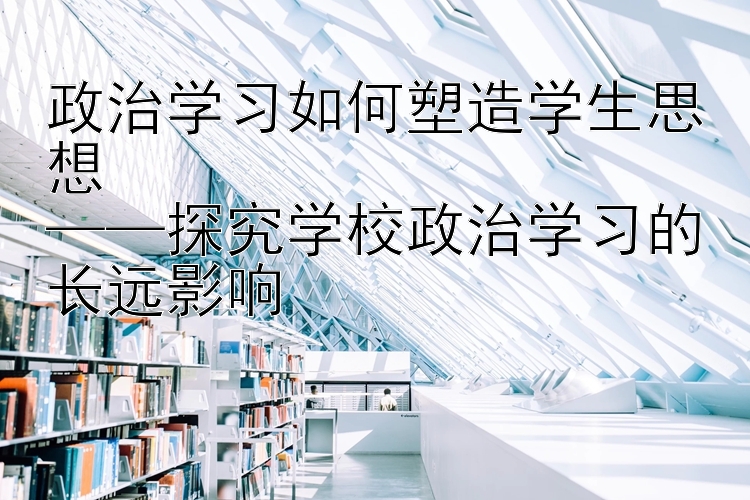 政治学习如何塑造学生思想  ——探究学校政治学习的长远影响